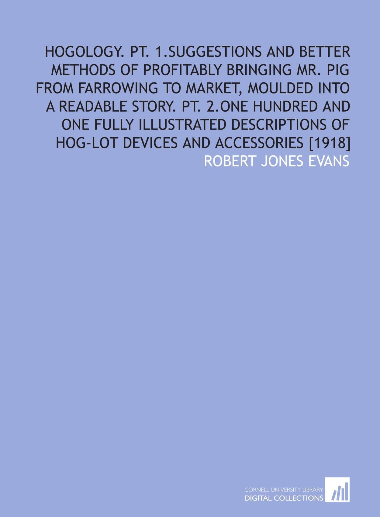 Hogology. Pt. 1.Suggestions and better methods of profitably bringing Mr. Pig from farrowing to market, moulded into a readable story. Pt. 2.One ... of hog-lot devices and accessories [1918]